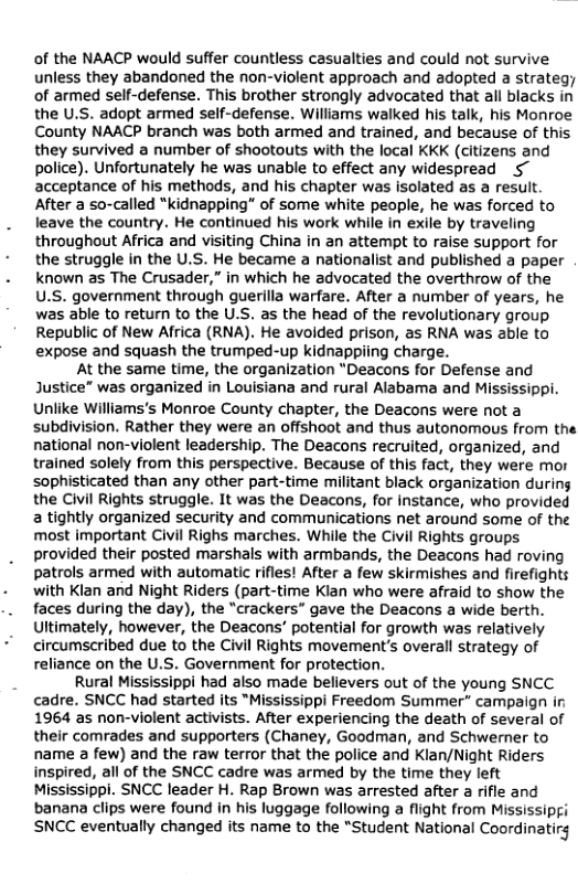 of the NAACP would suffer countless casualties and could not survive unless they abandoned the non-violent approach and adopted a strateg; of armed self-defense. This brother strongly advocated that all blacks in the U.S. adopt armed self-defense. Williams walked his talk, his Monroe County NAACP branch was both armed and trained, and because of this they survived a number of shootouts with the local KKK (citizens and police). Unfortunately he was unable to effect any widespread 5 acceptance of his methods, and his chapter was isolated as a result After a so-called "kidnapping” of some white people, he was forced to leave the country. He continued his work while in exile by traveling throughout Africa and visiting China in an attempt to raise support for the struggle in the U.S. He became a nationalist and published a paper known as The Crusader,” in which he advocated the overthrow of the U.S. government through guerilla warfare. After a number of years, he was able to return to the U.S. as the head of the revolutionary group. Republic of New Africa (RNA). He avoided prison, as RNA was able to expose and squash the trumped-up kidnappiing charge.  At the same time, the organization "Deacons for Defense and Justice” was organized in Louisiana and rural Alabama and Mississippi. Un)lke Williams’s Monroe County chapter, the Deacons were not a subdivision. Rather they were an offshoot and thus autonomous from the national non-violent leadership. The Deacons recruited, organized, and trained solely from this perspective. Because of this fact, they were mor sophisticated than any other part-time militant black organization during the Civil Rights struggle. It was the Deacons, for instance, who provided a tightly organized security and communications net around some of the most important Civil Righs marches. While the Civil Rights groups provided their posted marshals with armbands, the Deacons had roving patrols armed with automatic rifles! After a few skirmishes and firefights with Klan and Night Riders (part-time Klan who were afraid to show the faces during the day), the “crackers” gave the Deacons a wide berth. Ultimately, however, the Deacons’ potential for growth was relatively circumscribed due to the Civil Rights movement’s overall strategy of reliance on the U.S. Government for protection.  Rural Mississippi had also made believers out of the young SNCC cadre. SNCC had started its "Mississippi Freedom Summer” campaign ir 1964 as non-violent activists. After experiencing the death of several of their comrades and supporters (Chaney, Goodman, and Schwerner to name a few) and the raw terror that the police and Klan/Night Riders inspired, all of the SNCC cadre was armed by the time they left Mississippi. SNCC leader H. Rap Brown was arrested after a rifle and banana clips were found in his luggage following a flight from Mississipgi SNCC eventually changed its name to the “Student National Coordinatirg  